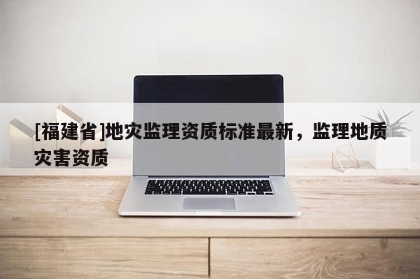 [福建省]地災監理資質標準最新，監理地質災害資質