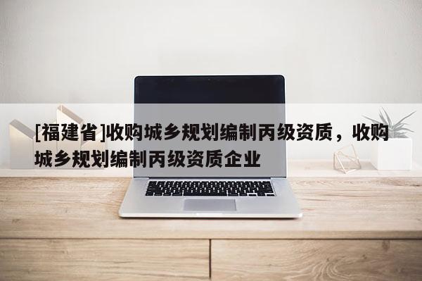 [福建省]收購城鄉規劃編制丙級資質，收購城鄉規劃編制丙級資質企業