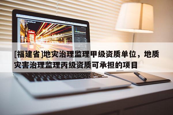 [福建省]地災治理監理甲級資質單位，地質災害治理監理丙級資質可承擔的項目