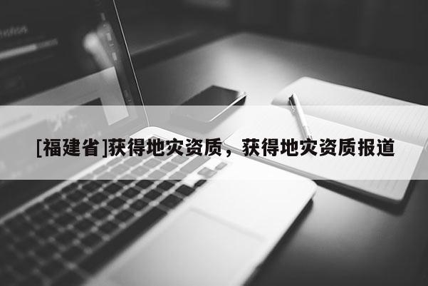 [福建省]獲得地災(zāi)資質(zhì)，獲得地災(zāi)資質(zhì)報(bào)道