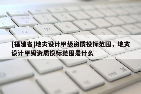 [福建省]地災(zāi)設(shè)計(jì)甲級(jí)資質(zhì)投標(biāo)范圍，地災(zāi)設(shè)計(jì)甲級(jí)資質(zhì)投標(biāo)范圍是什么