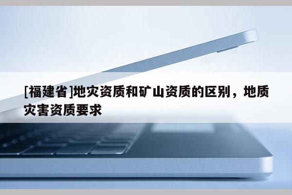 [福建省]地災資質和礦山資質的區別，地質災害資質要求
