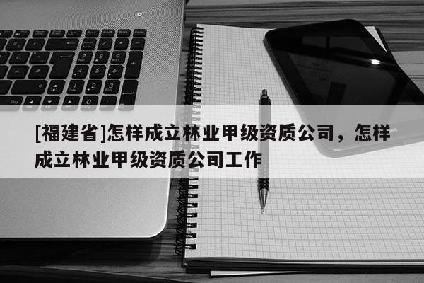 [福建省]怎樣成立林業甲級資質公司，怎樣成立林業甲級資質公司工作