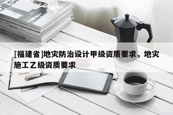 [福建省]地災(zāi)防治設(shè)計(jì)甲級(jí)資質(zhì)要求，地災(zāi)施工乙級(jí)資質(zhì)要求