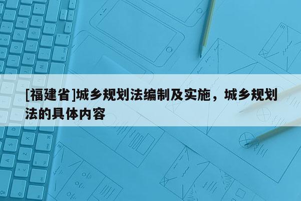 [福建省]城鄉(xiāng)規(guī)劃法編制及實施，城鄉(xiāng)規(guī)劃法的具體內(nèi)容