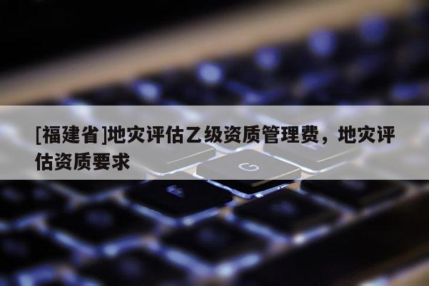 [福建省]地災評估乙級資質管理費，地災評估資質要求