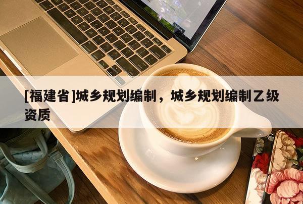 [福建省]城鄉(xiāng)規(guī)劃編制，城鄉(xiāng)規(guī)劃編制乙級(jí)資質(zhì)