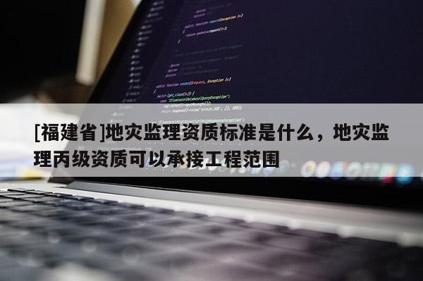 [福建省]地災監(jiān)理資質(zhì)標準是什么，地災監(jiān)理丙級資質(zhì)可以承接工程范圍