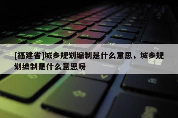 [福建省]城鄉規劃編制是什么意思，城鄉規劃編制是什么意思呀