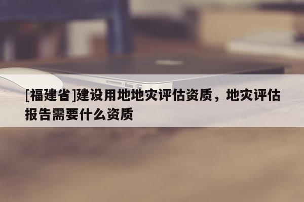 [福建省]建設用地地災評估資質，地災評估報告需要什么資質