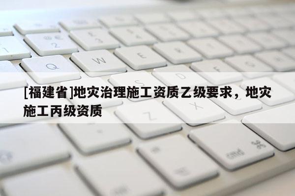[福建省]地災治理施工資質乙級要求，地災施工丙級資質