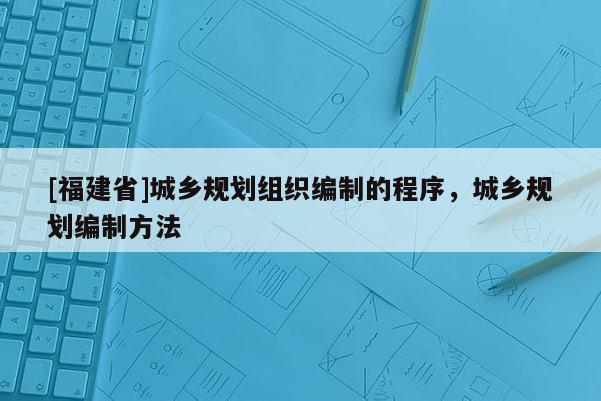 [福建省]城鄉規劃組織編制的程序，城鄉規劃編制方法