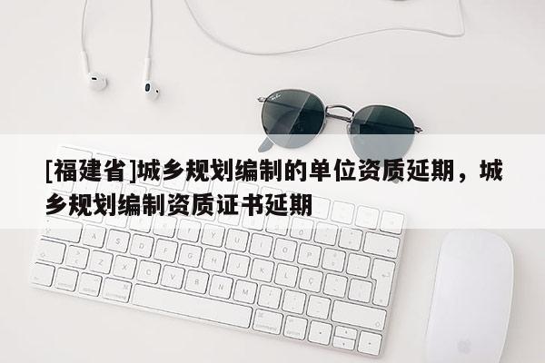 [福建省]城鄉規劃編制的單位資質延期，城鄉規劃編制資質證書延期