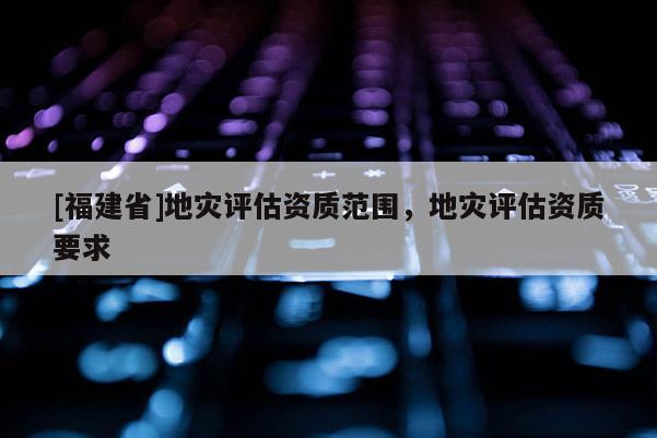 [福建省]地災評估資質范圍，地災評估資質要求