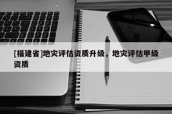 [福建省]地災(zāi)評估資質(zhì)升級，地災(zāi)評估甲級資質(zhì)