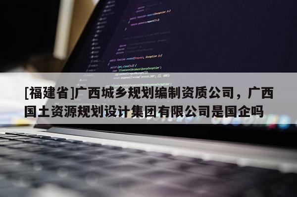 [福建省]廣西城鄉規劃編制資質公司，廣西國土資源規劃設計集團有限公司是國企嗎