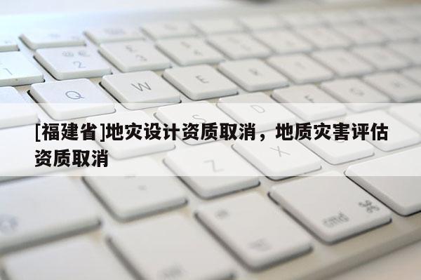 [福建省]地災設計資質取消，地質災害評估資質取消