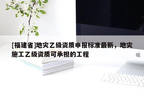 [福建省]地災乙級資質申報標準最新，地災施工乙級資質可承擔的工程