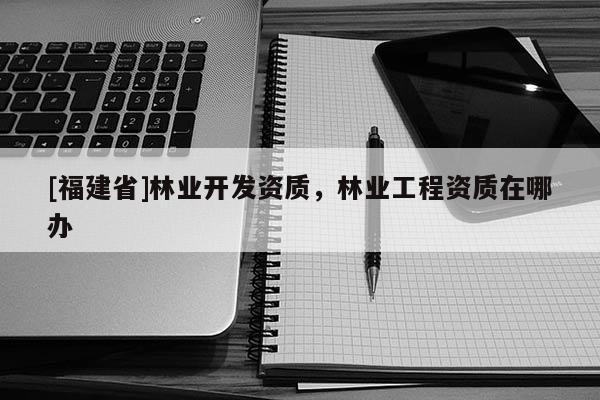 [福建省]林業開發資質，林業工程資質在哪辦