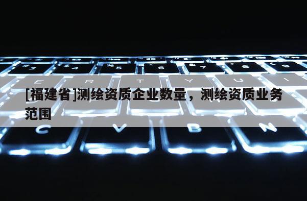 [福建省]測繪資質(zhì)企業(yè)數(shù)量，測繪資質(zhì)業(yè)務(wù)范圍