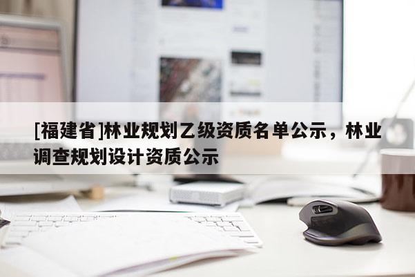 [福建省]林業(yè)規(guī)劃乙級資質(zhì)名單公示，林業(yè)調(diào)查規(guī)劃設(shè)計資質(zhì)公示