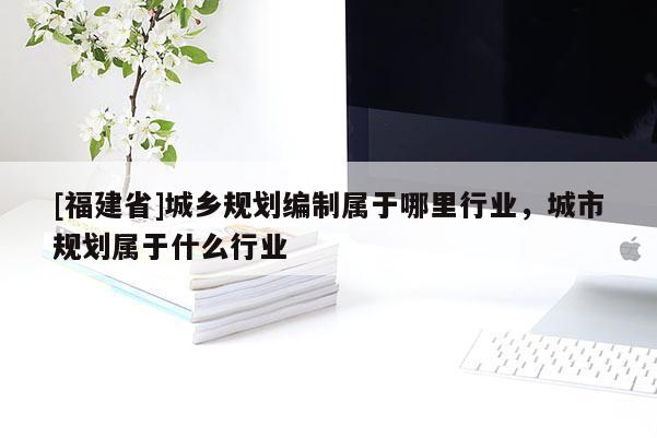 [福建省]城鄉規劃編制屬于哪里行業，城市規劃屬于什么行業