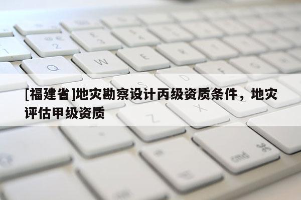 [福建省]地災勘察設計丙級資質條件，地災評估甲級資質
