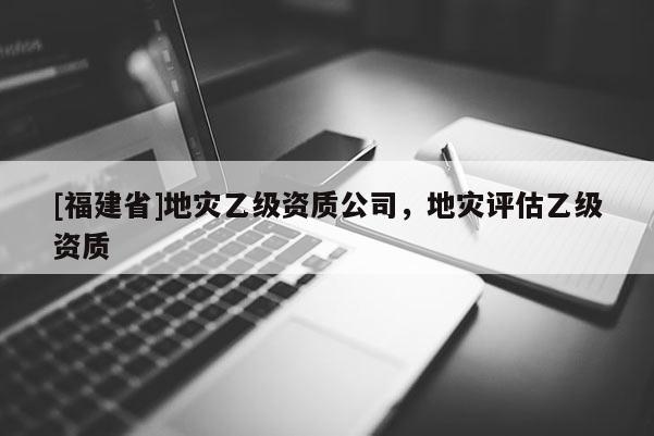 [福建省]地災乙級資質公司，地災評估乙級資質