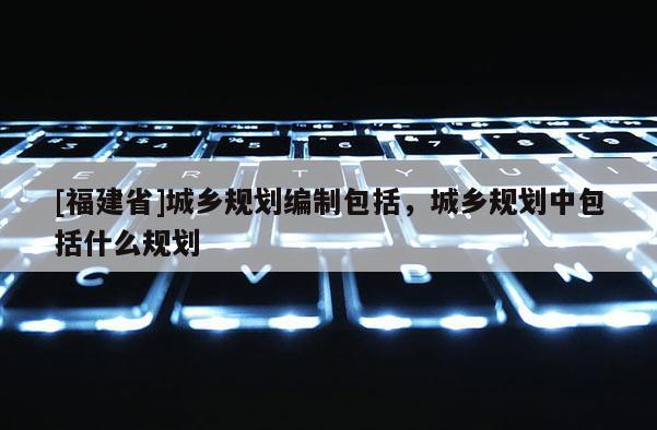 [福建省]城鄉規劃編制包括，城鄉規劃中包括什么規劃