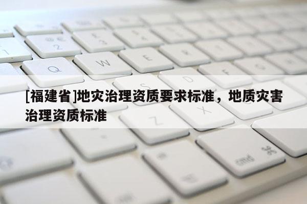 [福建省]地災治理資質要求標準，地質災害治理資質標準