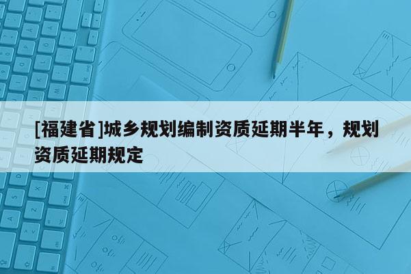 [福建省]城鄉規劃編制資質延期半年，規劃資質延期規定