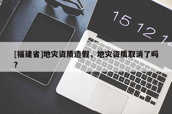 [福建省]地災資質造假，地災資質取消了嗎?