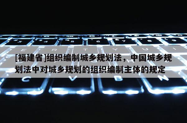 [福建省]組織編制城鄉(xiāng)規(guī)劃法，中國城鄉(xiāng)規(guī)劃法中對城鄉(xiāng)規(guī)劃的組織編制主體的規(guī)定