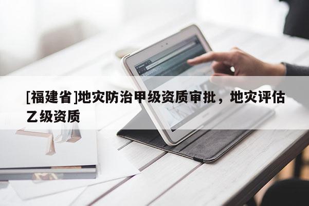 [福建省]地災防治甲級資質審批，地災評估乙級資質