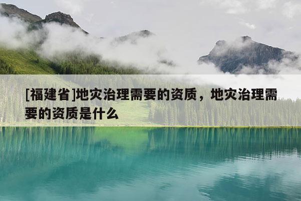 [福建省]地災治理需要的資質，地災治理需要的資質是什么