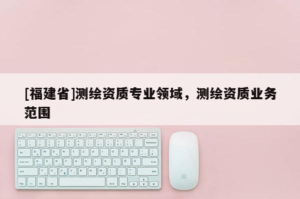 [福建省]測繪資質專業領域，測繪資質業務范圍