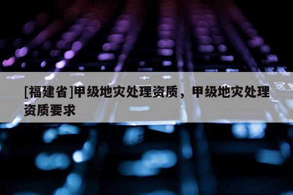 [福建省]甲級(jí)地災(zāi)處理資質(zhì)，甲級(jí)地災(zāi)處理資質(zhì)要求