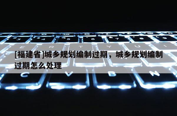 [福建省]城鄉規劃編制過期，城鄉規劃編制過期怎么處理