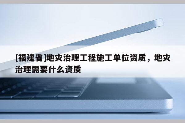 [福建省]地災治理工程施工單位資質，地災治理需要什么資質