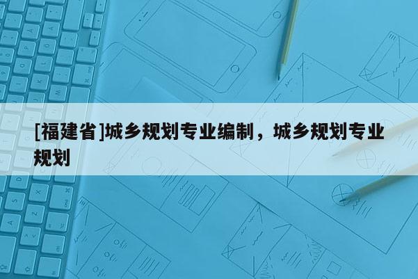 [福建省]城鄉規劃專業編制，城鄉規劃專業規劃