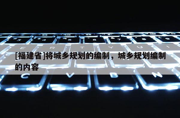 [福建省]將城鄉(xiāng)規(guī)劃的編制，城鄉(xiāng)規(guī)劃編制的內(nèi)容