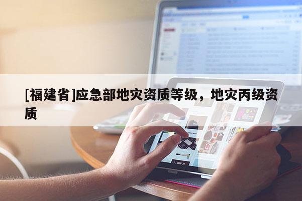 [福建省]應(yīng)急部地災(zāi)資質(zhì)等級，地災(zāi)丙級資質(zhì)