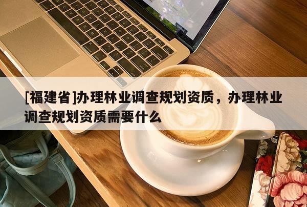 [福建省]辦理林業調查規劃資質，辦理林業調查規劃資質需要什么