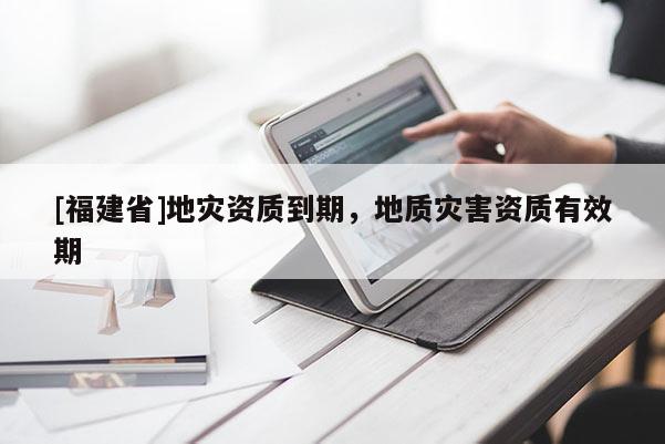 [福建省]地災(zāi)資質(zhì)到期，地質(zhì)災(zāi)害資質(zhì)有效期