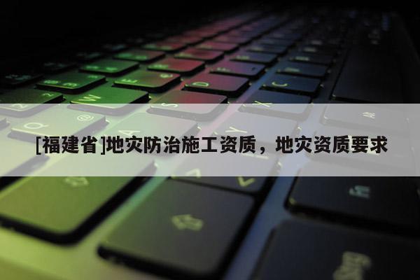 [福建省]地災防治施工資質，地災資質要求