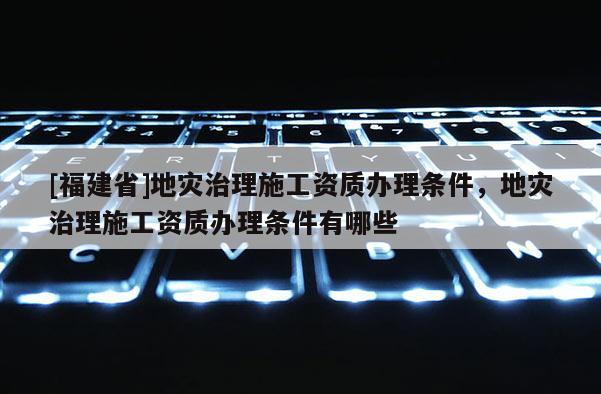 [福建省]地災(zāi)治理施工資質(zhì)辦理?xiàng)l件，地災(zāi)治理施工資質(zhì)辦理?xiàng)l件有哪些