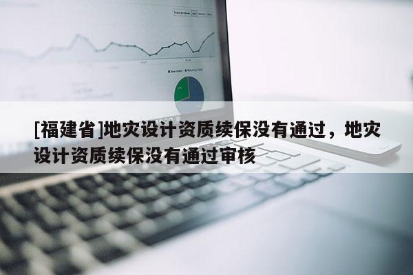 [福建省]地災(zāi)設(shè)計(jì)資質(zhì)續(xù)保沒(méi)有通過(guò)，地災(zāi)設(shè)計(jì)資質(zhì)續(xù)保沒(méi)有通過(guò)審核