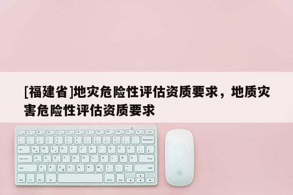 [福建省]地災危險性評估資質要求，地質災害危險性評估資質要求