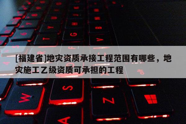 [福建省]地災資質承接工程范圍有哪些，地災施工乙級資質可承擔的工程