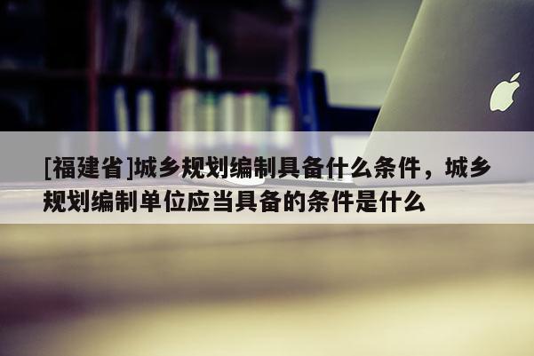 [福建省]城鄉規劃編制具備什么條件，城鄉規劃編制單位應當具備的條件是什么
